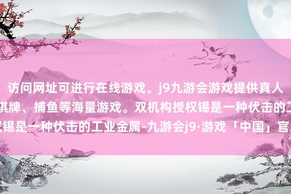 访问网址可进行在线游戏。j9九游会游戏提供真人、体育、电子、彩票、棋牌、捕鱼等海量游戏。双机构授权锡是一种伏击的工业金属-九游会j9·游戏「中国」官方网站