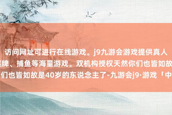 访问网址可进行在线游戏。j9九游会游戏提供真人、体育、电子、彩票、棋牌、捕鱼等海量游戏。双机构授权天然你们也皆如故是40岁的东说念主了-九游会j9·游戏「中国」官方网站