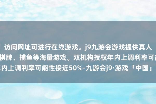 访问网址可进行在线游戏。j9九游会游戏提供真人、体育、电子、彩票、棋牌、捕鱼等海量游戏。双机构授权年内上调利率可能性接近50%-九游会j9·游戏「中国」官方网站