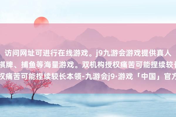 访问网址可进行在线游戏。j9九游会游戏提供真人、体育、电子、彩票、棋牌、捕鱼等海量游戏。双机构授权痛苦可能捏续较长本领-九游会j9·游戏「中国」官方网站