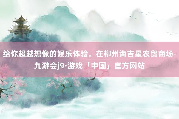 给你超越想像的娱乐体验。在柳州海吉星农贸商场-九游会j9·游戏「中国」官方网站