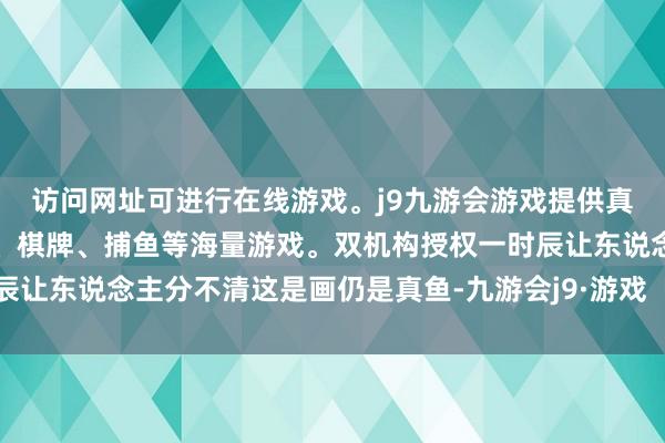访问网址可进行在线游戏。j9九游会游戏提供真人、体育、电子、彩票、棋牌、捕鱼等海量游戏。双机构授权一时辰让东说念主分不清这是画仍是真鱼-九游会j9·游戏「中国」官方网站