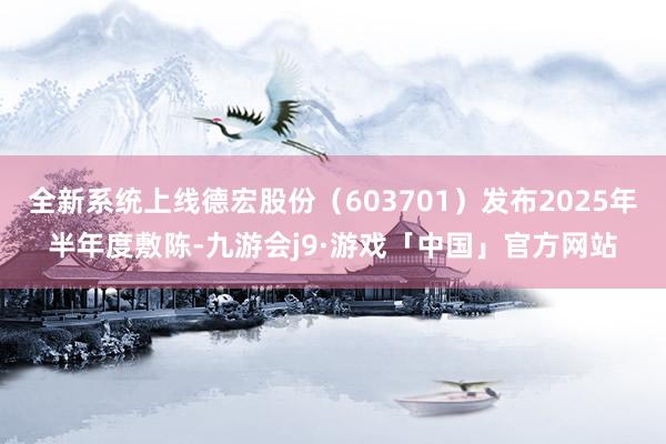 全新系统上线德宏股份（603701）发布2025年半年度敷陈-九游会j9·游戏「中国」官方网站