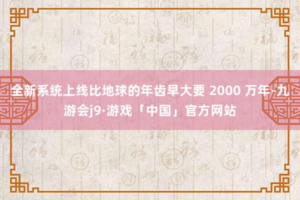 全新系统上线比地球的年齿早大要 2000 万年-九游会j9·游戏「中国」官方网站