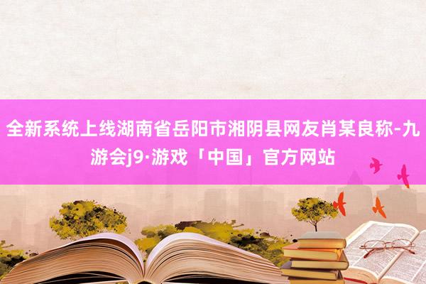 全新系统上线湖南省岳阳市湘阴县网友肖某良称-九游会j9·游戏「中国」官方网站
