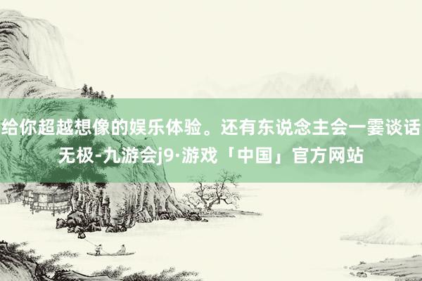 给你超越想像的娱乐体验。还有东说念主会一霎谈话无极-九游会j9·游戏「中国」官方网站