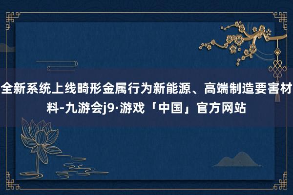 全新系统上线畸形金属行为新能源、高端制造要害材料-九游会j9·游戏「中国」官方网站