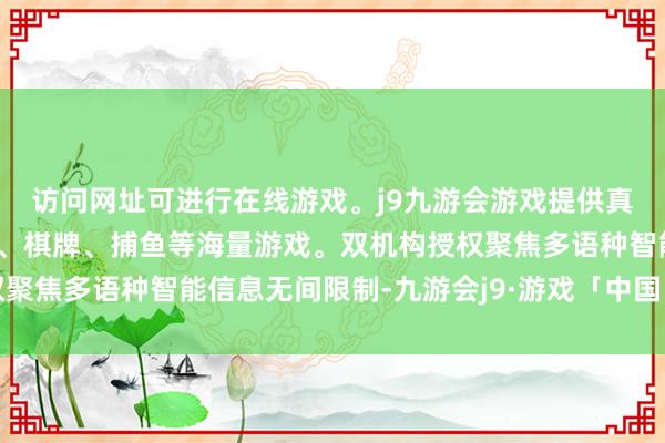 访问网址可进行在线游戏。j9九游会游戏提供真人、体育、电子、彩票、棋牌、捕鱼等海量游戏。双机构授权聚焦多语种智能信息无间限制-九游会j9·游戏「中国」官方网站