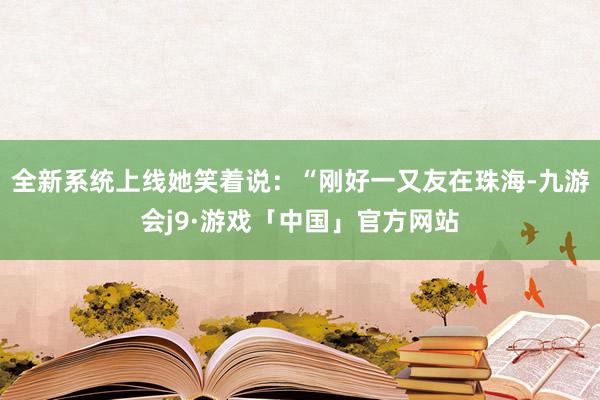 全新系统上线她笑着说:“刚好一又友在珠海-九游会j9·游戏「中国」官方网站