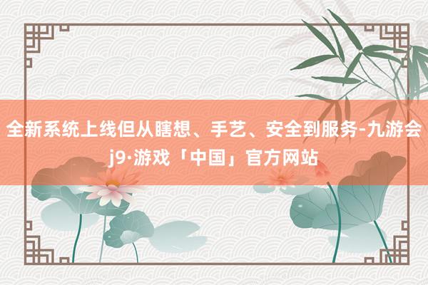 全新系统上线但从瞎想、手艺、安全到服务-九游会j9·游戏「中国」官方网站