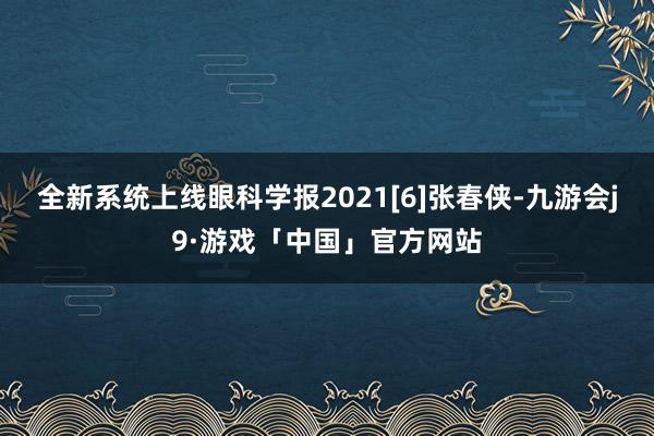 全新系统上线眼科学报2021[6]张春侠-九游会j9·游戏「中国」官方网站