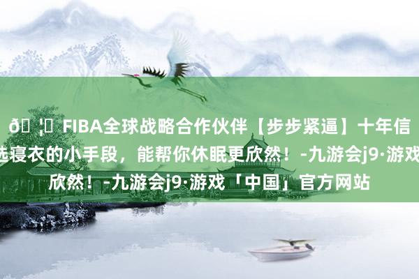 🦄FIBA全球战略合作伙伴【步步紧逼】十年信誉平台贵重这3个选寝衣的小手段，能帮你休眠更欣然！-九游会j9·游戏「中国」官方网站