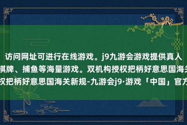 访问网址可进行在线游戏。j9九游会游戏提供真人、体育、电子、彩票、棋牌、捕鱼等海量游戏。双机构授权把柄好意思国海关新规-九游会j9·游戏「中国」官方网站