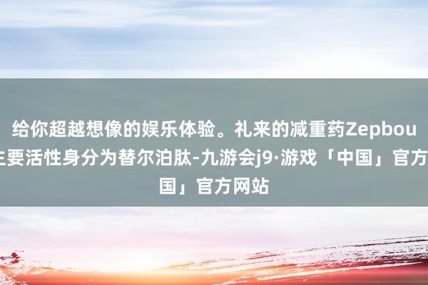 给你超越想像的娱乐体验。礼来的减重药Zepbound主要活性身分为替尔泊肽-九游会j9·游戏「中国」官方网站