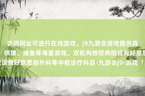访问网址可进行在线游戏。j9九游会游戏提供真人、体育、电子、彩票、棋牌、捕鱼等海量游戏。双机构授权病院设有好意思容外科等中枢诊疗科目-九游会j9·游戏「中国」官方网站