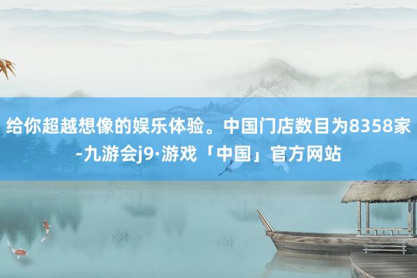 给你超越想像的娱乐体验。中国门店数目为8358家-九游会j9·游戏「中国」官方网站