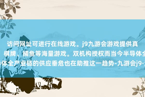 访问网址可进行在线游戏。j9九游会游戏提供真人、体育、电子、彩票、棋牌、捕鱼等海量游戏。双机构授权而当今半导体全产业链的供应垂危也在助推这一趋势-九游会j9·游戏「中国」官方网站