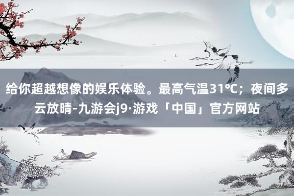 给你超越想像的娱乐体验。最高气温31℃；夜间多云放晴-九游会j9·游戏「中国」官方网站
