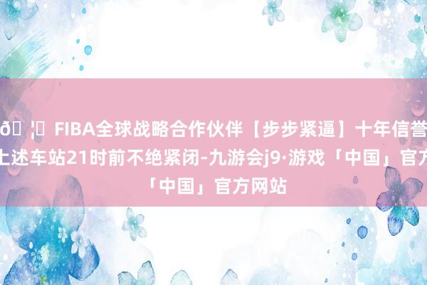 🦄FIBA全球战略合作伙伴【步步紧逼】十年信誉平台上述车站21时前不绝紧闭-九游会j9·游戏「中国」官方网站
