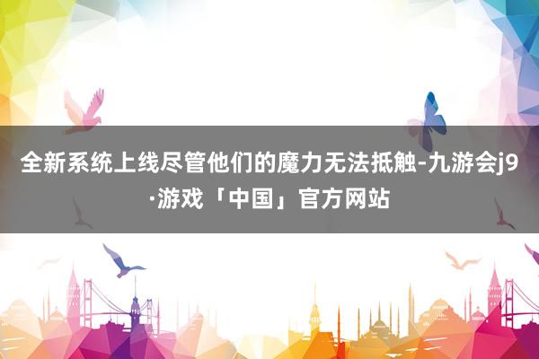 全新系统上线尽管他们的魔力无法抵触-九游会j9·游戏「中国」官方网站