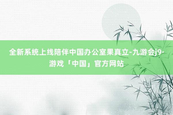 全新系统上线陪伴中国办公室果真立-九游会j9·游戏「中国」官方网站