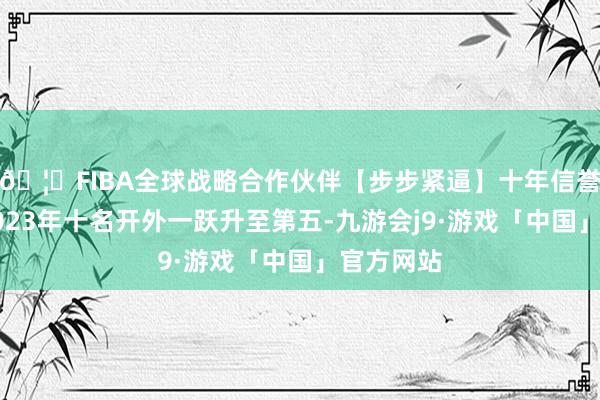 🦄FIBA全球战略合作伙伴【步步紧逼】十年信誉平台从2023年十名开外一跃升至第五-九游会j9·游戏「中国」官方网站