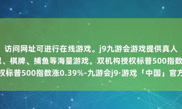 访问网址可进行在线游戏。j9九游会游戏提供真人、体育、电子、彩票、棋牌、捕鱼等海量游戏。双机构授权标普500指数涨0.39%-九游会j9·游戏「中国」官方网站