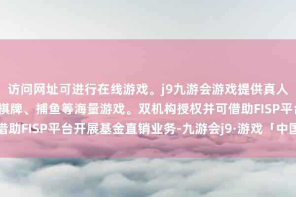 访问网址可进行在线游戏。j9九游会游戏提供真人、体育、电子、彩票、棋牌、捕鱼等海量游戏。双机构授权并可借助FISP平台开展基金直销业务-九游会j9·游戏「中国」官方网站