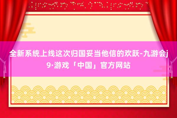 全新系统上线　　这次归国妥当他信的欢跃-九游会j9·游戏「中国」官方网站