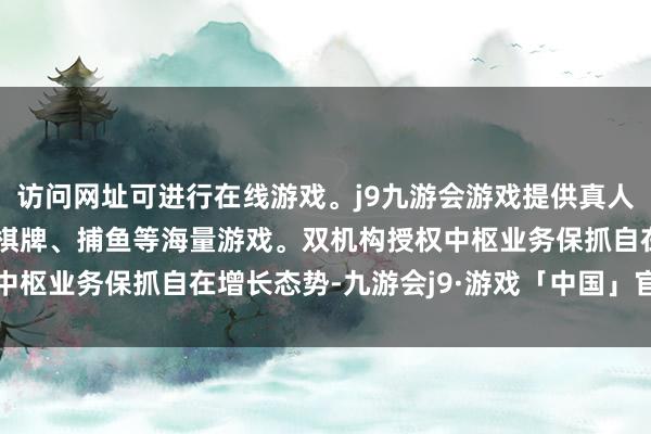 访问网址可进行在线游戏。j9九游会游戏提供真人、体育、电子、彩票、棋牌、捕鱼等海量游戏。双机构授权中枢业务保抓自在增长态势-九游会j9·游戏「中国」官方网站