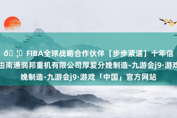 🦄FIBA全球战略合作伙伴【步步紧逼】十年信誉平台该批订单将由南通润邦重机有限公司厚爱分娩制造-九游会j9·游戏「中国」官方网站