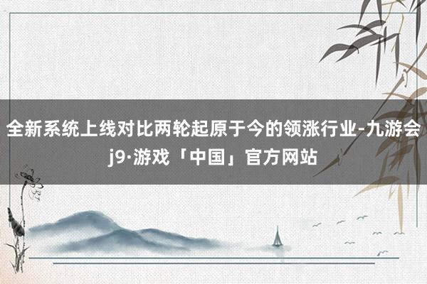 全新系统上线对比两轮起原于今的领涨行业-九游会j9·游戏「中国」官方网站
