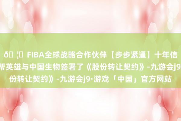 🦄FIBA全球战略合作伙伴【步步紧逼】十年信誉平台其控股股东胜帮英雄与中国生物签署了《股份转让契约》-九游会j9·游戏「中国」官方网站