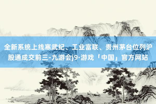 全新系统上线　　寒武纪、工业富联、贵州茅台位列沪股通成交前三-九游会j9·游戏「中国」官方网站