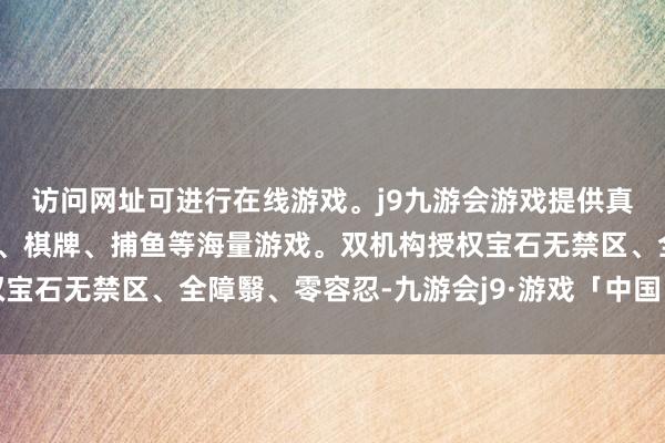 访问网址可进行在线游戏。j9九游会游戏提供真人、体育、电子、彩票、棋牌、捕鱼等海量游戏。双机构授权宝石无禁区、全障翳、零容忍-九游会j9·游戏「中国」官方网站