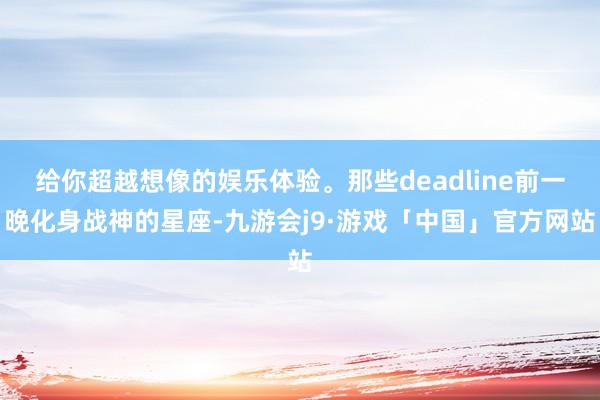 给你超越想像的娱乐体验。那些deadline前一晚化身战神的星座-九游会j9·游戏「中国」官方网站
