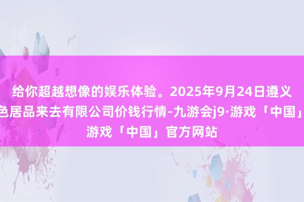 给你超越想像的娱乐体验。2025年9月24日遵义金地盘绿色居品来去有限公司价钱行情-九游会j9·游戏「中国」官方网站