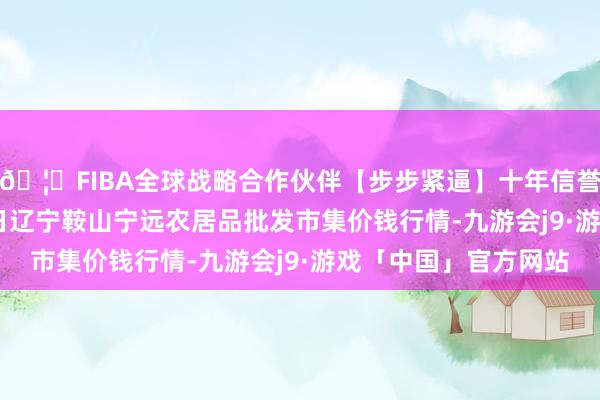 🦄FIBA全球战略合作伙伴【步步紧逼】十年信誉平台2025年9月24日辽宁鞍山宁远农居品批发市集价钱行情-九游会j9·游戏「中国」官方网站