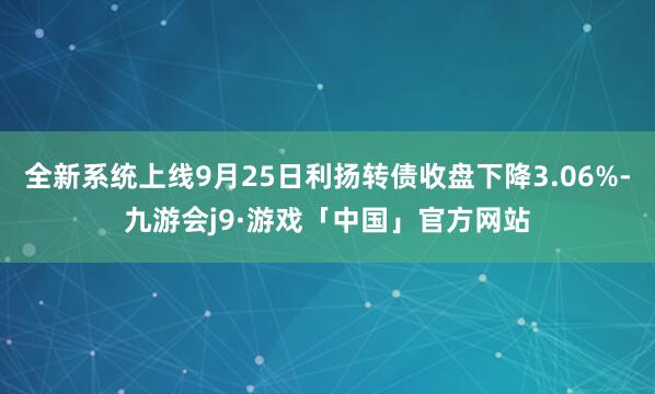 全新系统上线9月25日利扬转债收盘下降3.06%-九游会j9·游戏「中国」官方网站