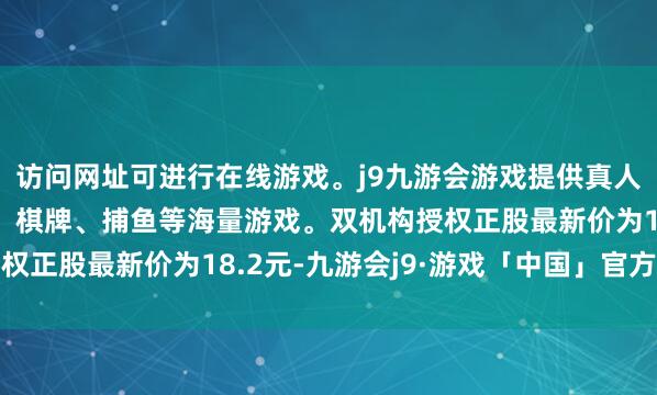 访问网址可进行在线游戏。j9九游会游戏提供真人、体育、电子、彩票、棋牌、捕鱼等海量游戏。双机构授权正股最新价为18.2元-九游会j9·游戏「中国」官方网站