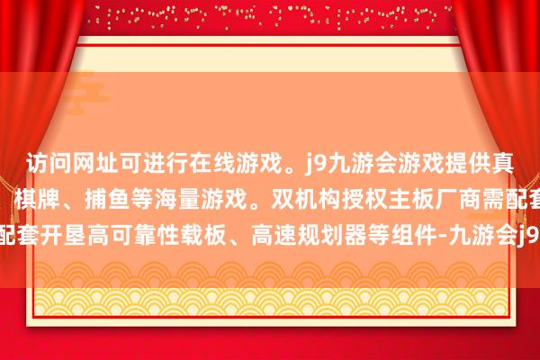 访问网址可进行在线游戏。j9九游会游戏提供真人、体育、电子、彩票、棋牌、捕鱼等海量游戏。双机构授权主板厂商需配套开垦高可靠性载板、高速规划器等组件-九游会j9·游戏「中国」官方网站