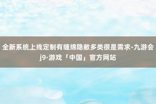 全新系统上线定制有缠绵隐敝多类很是需求-九游会j9·游戏「中国」官方网站