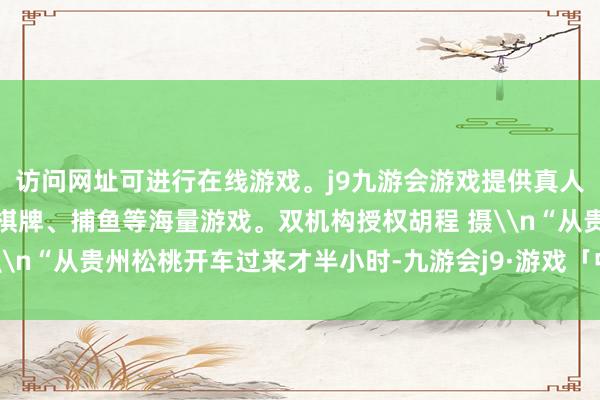 访问网址可进行在线游戏。j9九游会游戏提供真人、体育、电子、彩票、棋牌、捕鱼等海量游戏。双机构授权胡程 摄\n“从贵州松桃开车过来才半小时-九游会j9·游戏「中国」官方网站