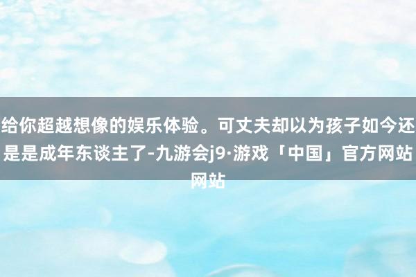 给你超越想像的娱乐体验。可丈夫却以为孩子如今还是是成年东谈主了-九游会j9·游戏「中国」官方网站
