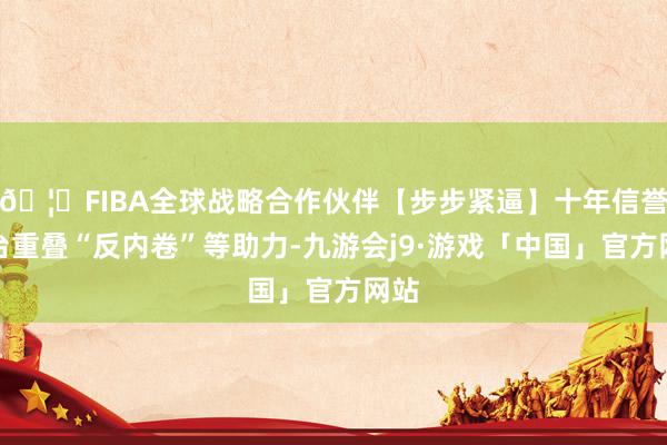 🦄FIBA全球战略合作伙伴【步步紧逼】十年信誉平台重叠“反内卷”等助力-九游会j9·游戏「中国」官方网站