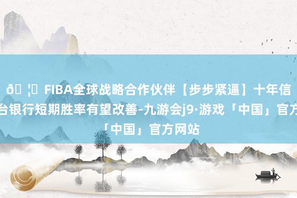 🦄FIBA全球战略合作伙伴【步步紧逼】十年信誉平台银行短期胜率有望改善-九游会j9·游戏「中国」官方网站