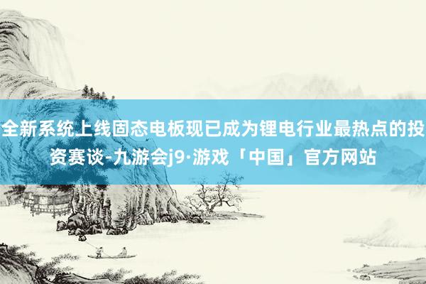 全新系统上线固态电板现已成为锂电行业最热点的投资赛谈-九游会j9·游戏「中国」官方网站