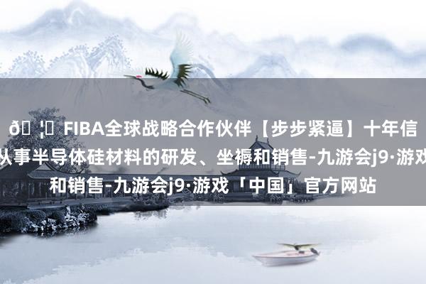 🦄FIBA全球战略合作伙伴【步步紧逼】十年信誉平台有研硅主要从事半导体硅材料的研发、坐褥和销售-九游会j9·游戏「中国」官方网站