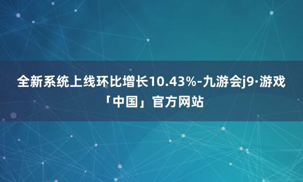 全新系统上线环比增长10.43%-九游会j9·游戏「中国」官方网站