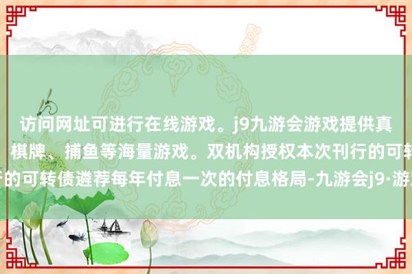 访问网址可进行在线游戏。j9九游会游戏提供真人、体育、电子、彩票、棋牌、捕鱼等海量游戏。双机构授权本次刊行的可转债遴荐每年付息一次的付息格局-九游会j9·游戏「中国」官方网站